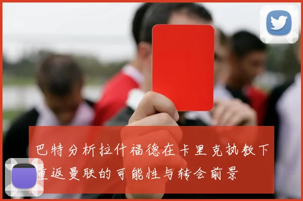 巴特分析拉什福德在卡里克执教下重返曼联的可能性与转会前景