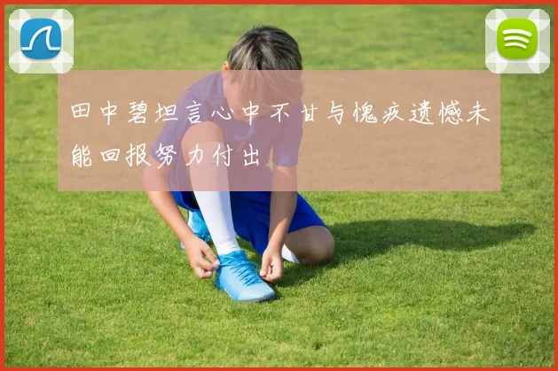 田中碧坦言心中不甘与愧疚遗憾未能回报努力付出