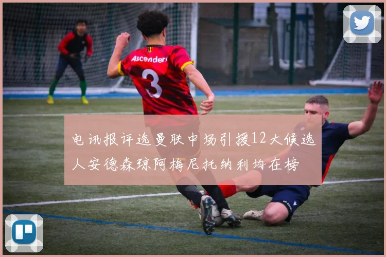 电讯报评选曼联中场引援12大候选人安德森琼阿梅尼托纳利均在榜