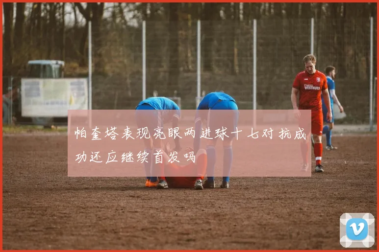 帕奎塔表现亮眼两进球十七对抗成功还应继续首发吗