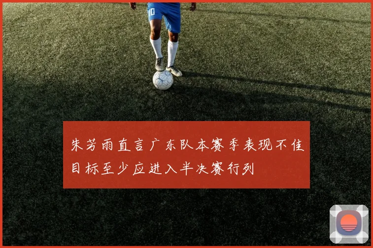 朱芳雨直言广东队本赛季表现不佳目标至少应进入半决赛行列