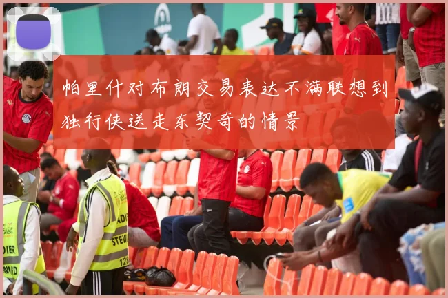 帕里什对布朗交易表达不满联想到独行侠送走东契奇的情景