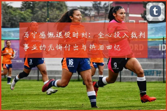 马宁感慨退役时刻：全心投入裁判事业的无悔付出与热泪回忆