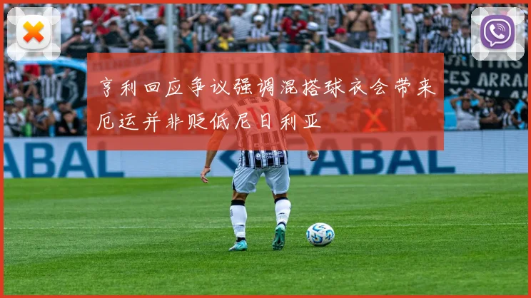 亨利回应争议强调混搭球衣会带来厄运并非贬低尼日利亚