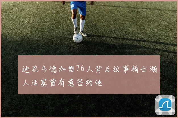 迪恩韦德加盟76人背后故事骑士湖人活塞曾有意签约他