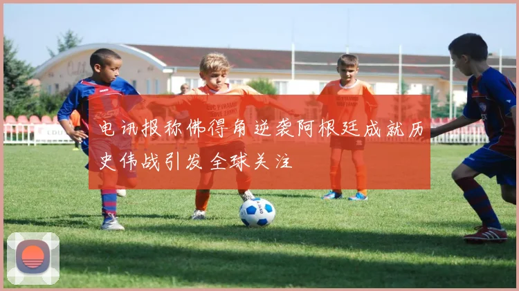 电讯报称佛得角逆袭阿根廷成就历史伟战引发全球关注