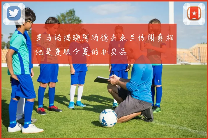 罗马诺揭晓阿玛德去米兰传闻真相他是曼联今夏的非卖品