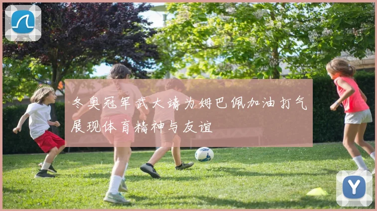 冬奥冠军武大靖为姆巴佩加油打气展现体育精神与友谊