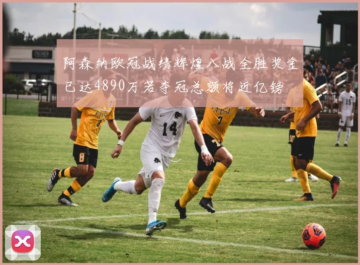 阿森纳欧冠战绩辉煌八战全胜奖金已达4890万若夺冠总额将近亿镑