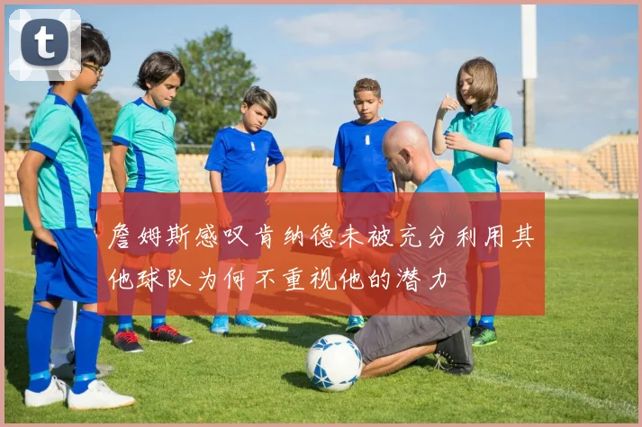 詹姆斯感叹肯纳德未被充分利用其他球队为何不重视他的潜力