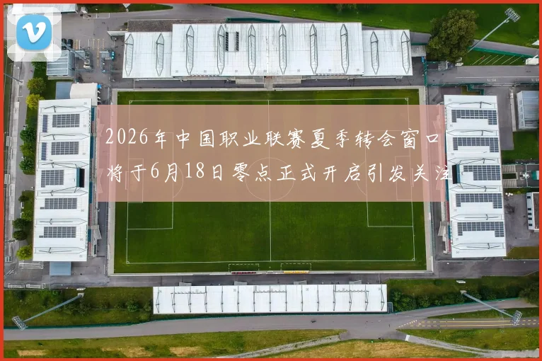 2026年中国职业联赛夏季转会窗口将于6月18日零点正式开启引发关注