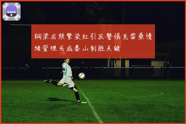 铜梁龙频繁染红引发警惕克雷桑情绪管理或成泰山制胜关键