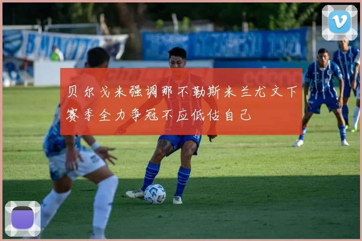 贝尔戈米强调那不勒斯米兰尤文下赛季全力争冠不应低估自己