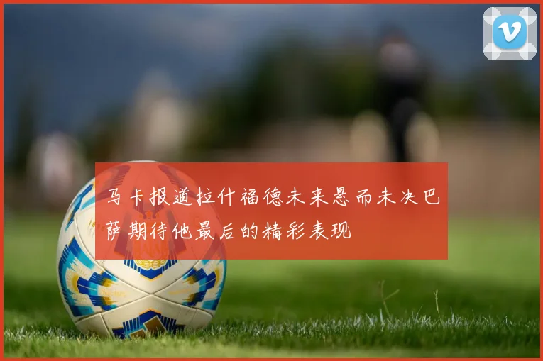 马卡报道拉什福德未来悬而未决巴萨期待他最后的精彩表现