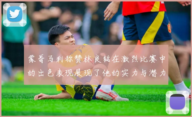 蒙哥马利称赞林良铭在激烈比赛中的出色表现展现了他的实力与潜力
