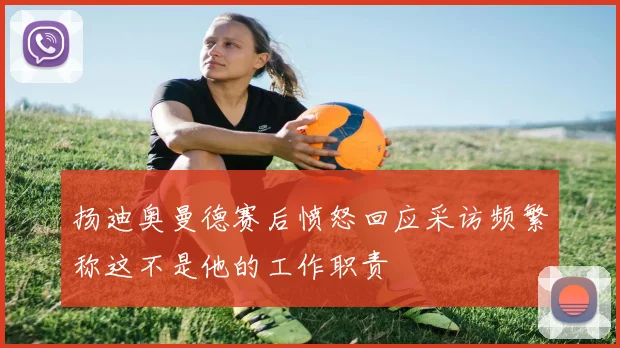扬迪奥曼德赛后愤怒回应采访频繁称这不是他的工作职责