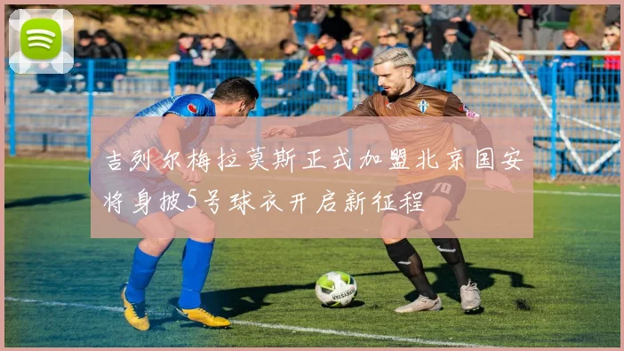 吉列尔梅拉莫斯正式加盟北京国安将身披5号球衣开启新征程