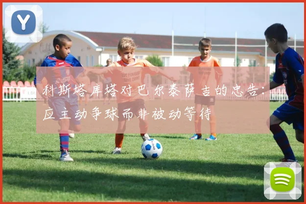 科斯塔库塔对巴尔泰萨吉的忠告：应主动争球而非被动等待