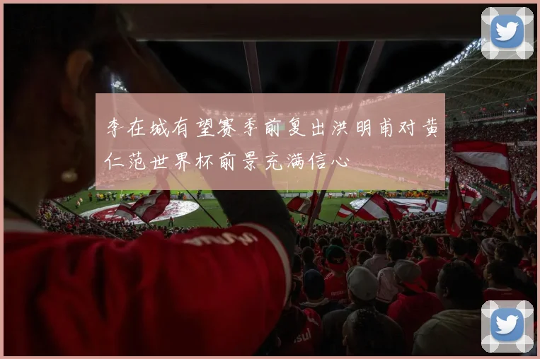 李在城有望赛季前复出洪明甫对黄仁范世界杯前景充满信心